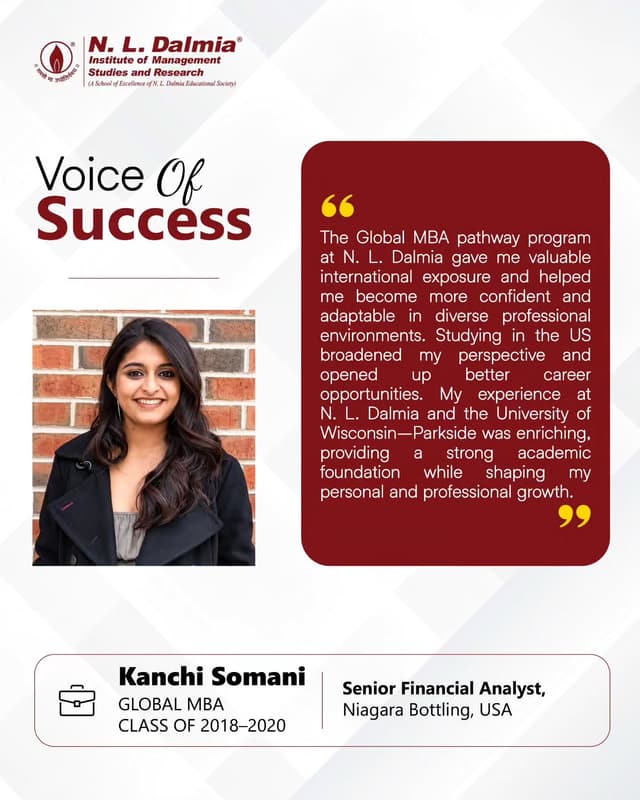 A global learning experience that shaped a broader perspective, greater confidence and new possibilities.
For Kanchi Soman, the Global MBA pathway at N. L. Dalmia, offered more than international exposure. Her experience at the University of Wisconsin–Parkside broadened her perspective, strengthened her adaptability and prepared her to navigate diverse professional environments.
Today, as a Senior Financial Analyst at Niagara Bottling, USA, Kanchi’s journey reflects how stepping beyond familiar boundaries can shape the way one learns, grows and builds a career.
Her story is a reflection of what global exposure can make possible — when learning extends beyond the classroom and ambition knows no borders.
.
.
.
.
#GlobalMBA #InternationalExposure #GlobalCareers #CareerBeyondBorders #NLDIMSR